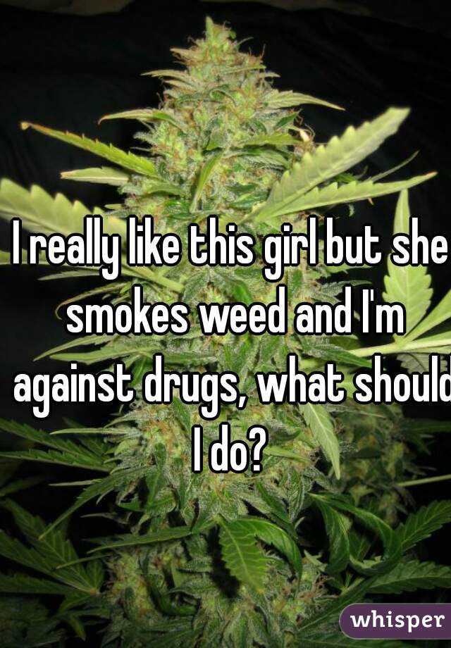 I really like this girl but she smokes weed and I'm against drugs, what should I do? 