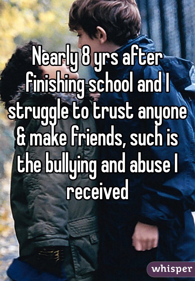 Nearly 8 yrs after finishing school and I struggle to trust anyone & make friends, such is the bullying and abuse I received

