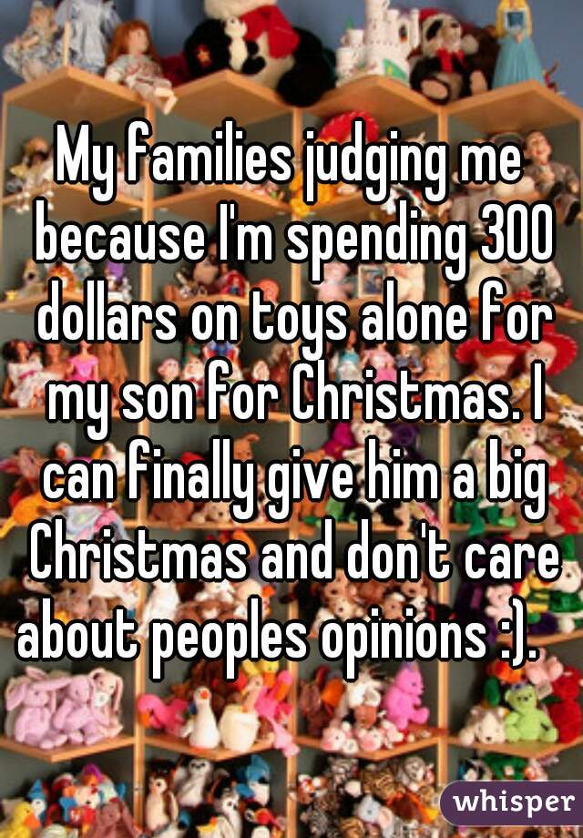 My families judging me because I'm spending 300 dollars on toys alone for my son for Christmas. I can finally give him a big Christmas and don't care about peoples opinions :).   