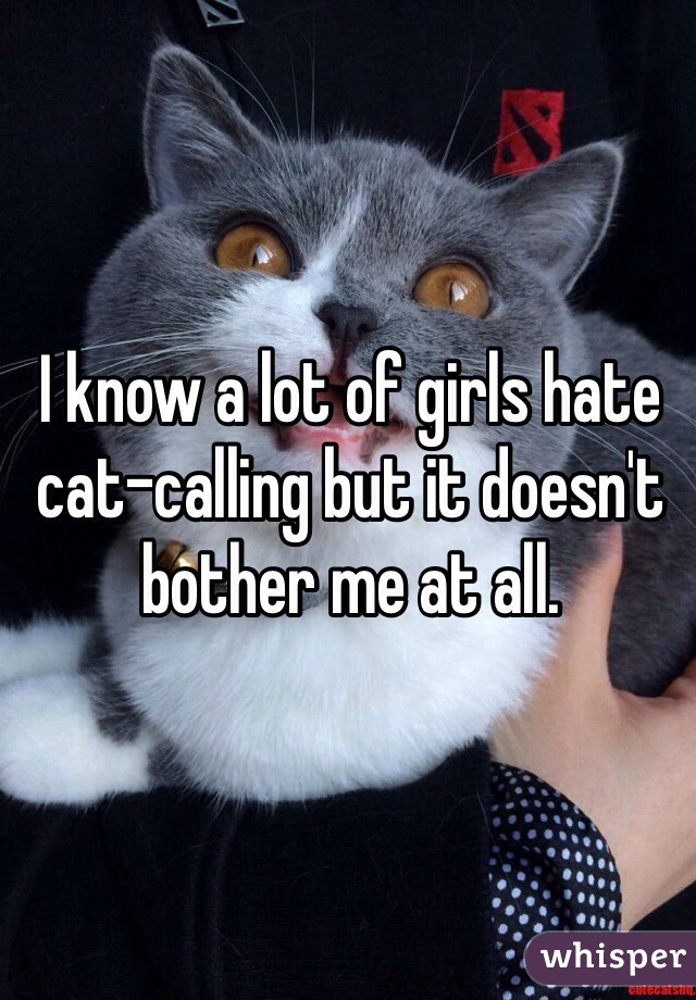 I know a lot of girls hate cat-calling but it doesn't bother me at all. 