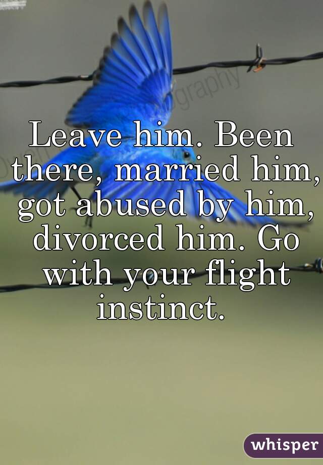 Leave him. Been there, married him, got abused by him, divorced him. Go with your flight instinct. 