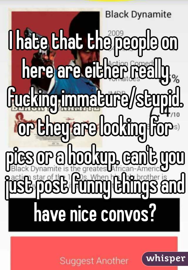 I hate that the people on here are either really fucking immature/stupid. or they are looking for pics or a hookup. can't you just post funny things and have nice convos?