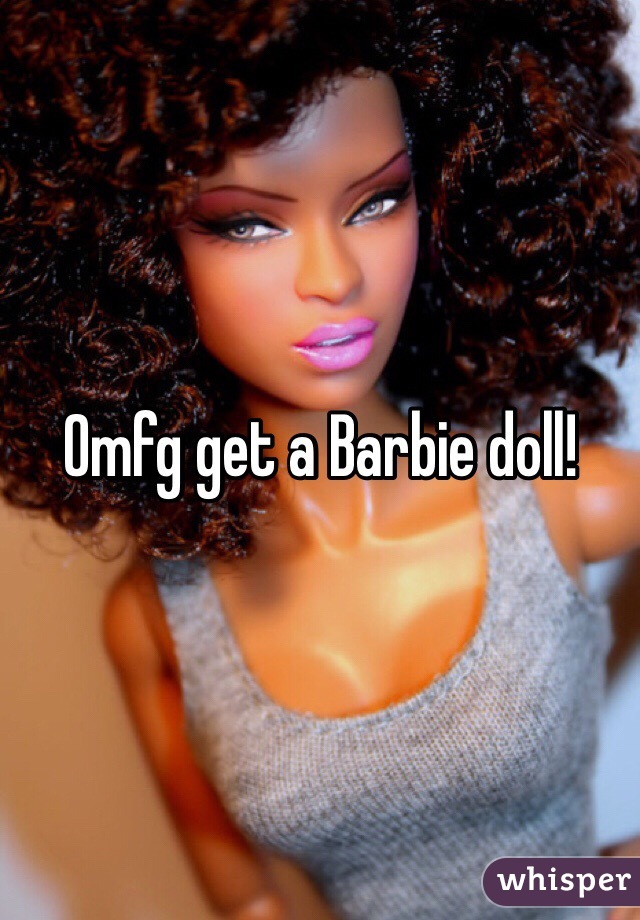 Omfg get a Barbie doll! 