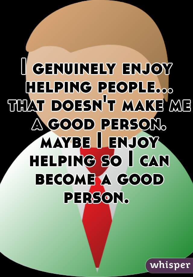 I genuinely enjoy helping people... that doesn't make me a good person. maybe I enjoy helping so I can become a good person. 