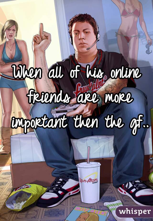 When all of his online friends are more important then the gf.. 