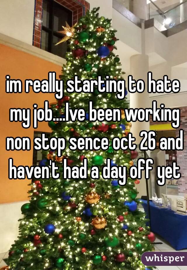 im really starting to hate my job....Ive been working non stop sence oct 26 and haven't had a day off yet