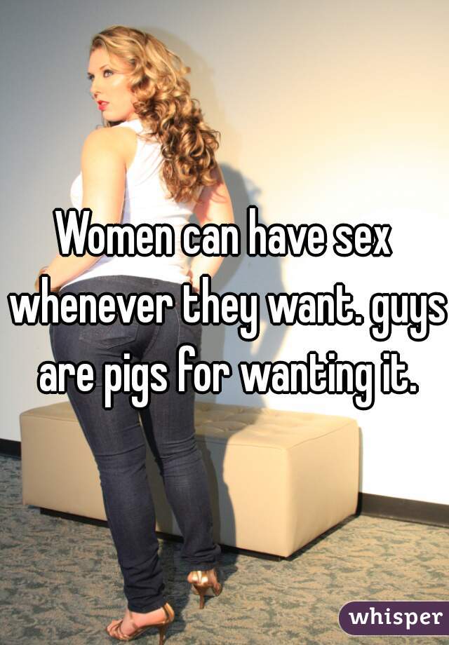 Women can have sex whenever they want. guys are pigs for wanting it.