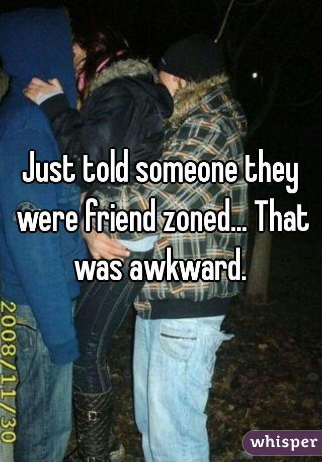 Just told someone they were friend zoned... That was awkward. 