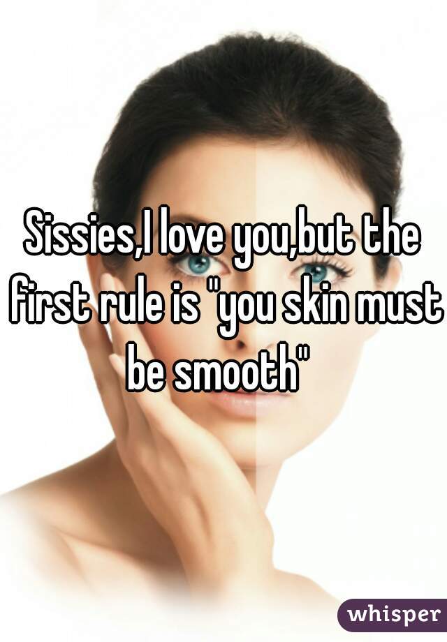 Sissies,I love you,but the first rule is "you skin must be smooth"  