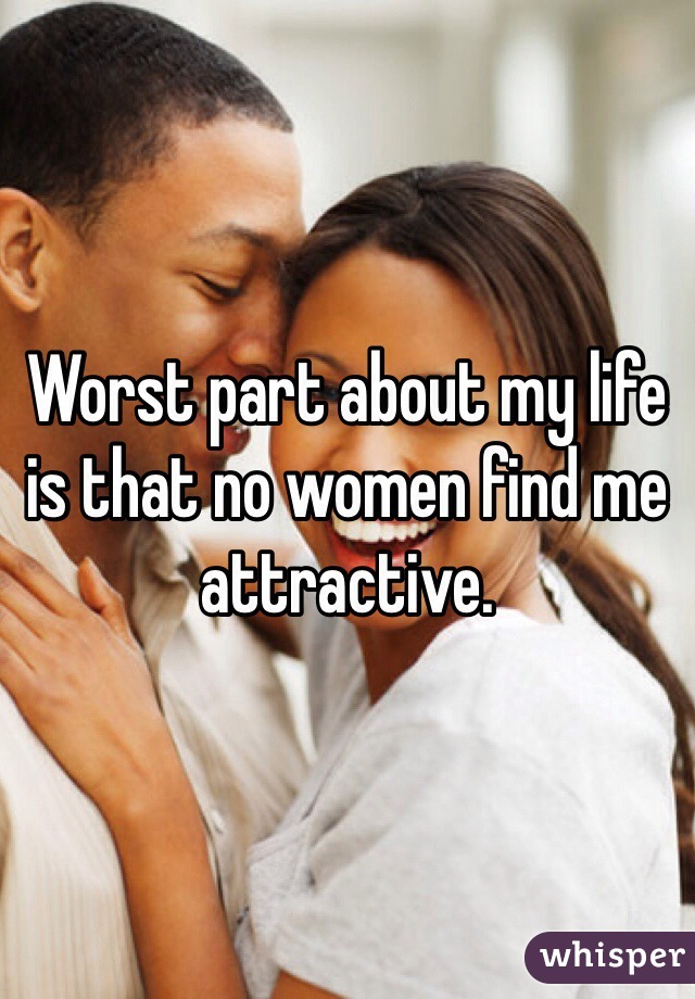 Worst part about my life is that no women find me attractive. 