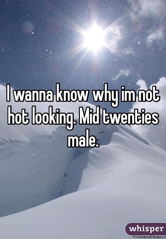 I wanna know why im not hot looking. Mid twenties male.
