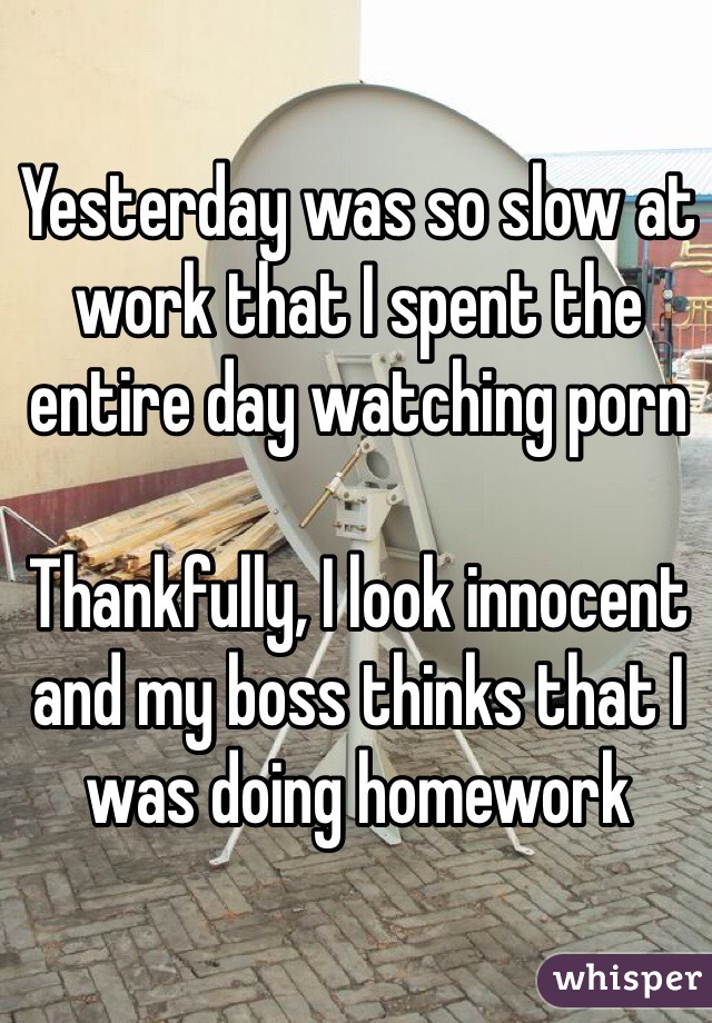 Yesterday was so slow at work that I spent the entire day watching porn

Thankfully, I look innocent and my boss thinks that I was doing homework 