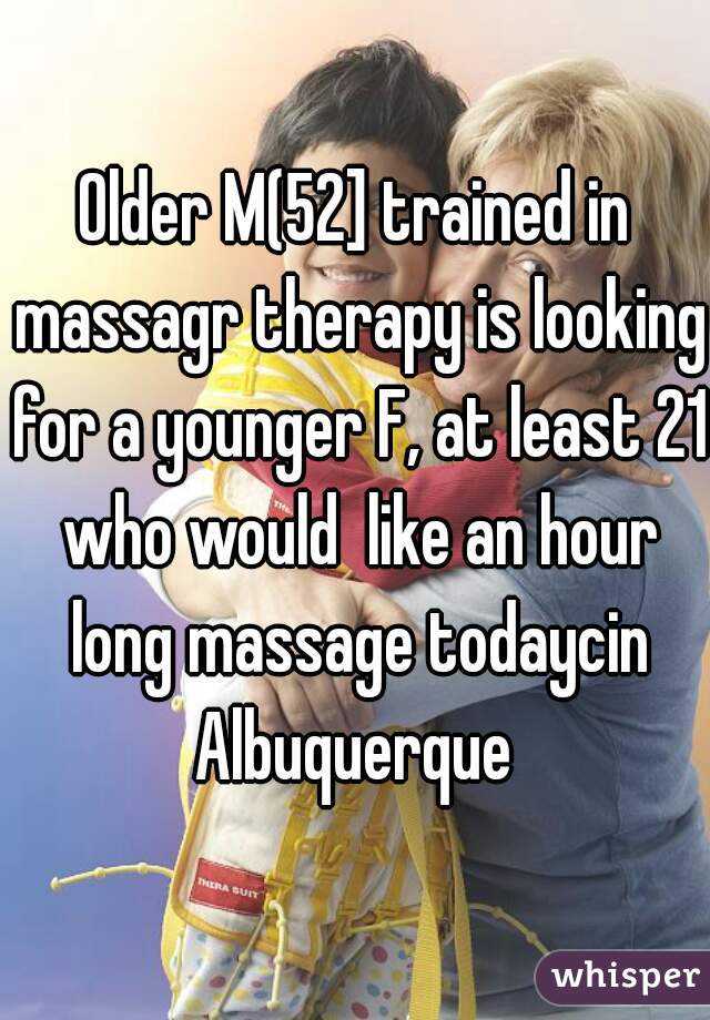 Older M(52] trained in massagr therapy is looking for a younger F, at least 21 who would  like an hour long massage todaycin Albuquerque 