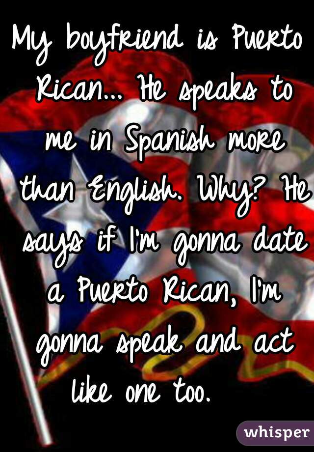 My boyfriend is Puerto Rican... He speaks to me in Spanish more than English. Why? He says if I'm gonna date a Puerto Rican, I'm gonna speak and act like one too.   