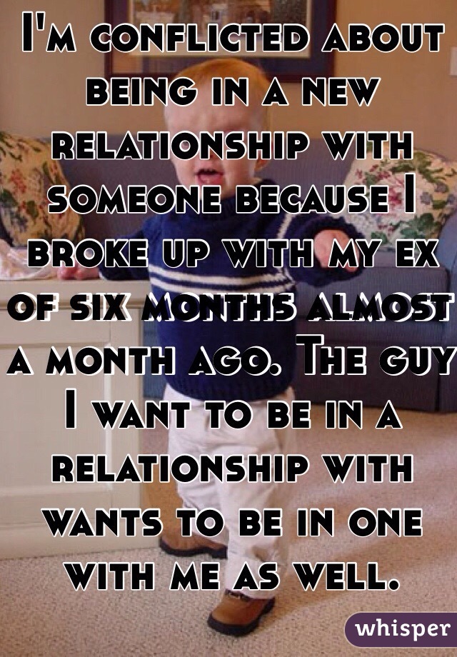 I'm conflicted about being in a new relationship with someone because I broke up with my ex of six months almost a month ago. The guy I want to be in a relationship with wants to be in one with me as well. 