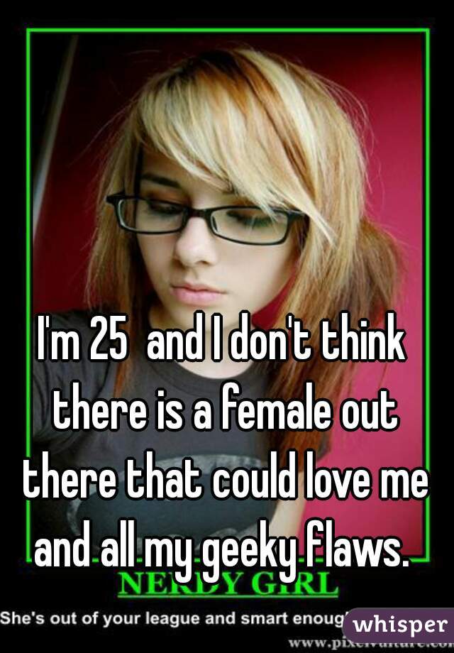 I'm 25  and I don't think there is a female out there that could love me and all my geeky flaws. 