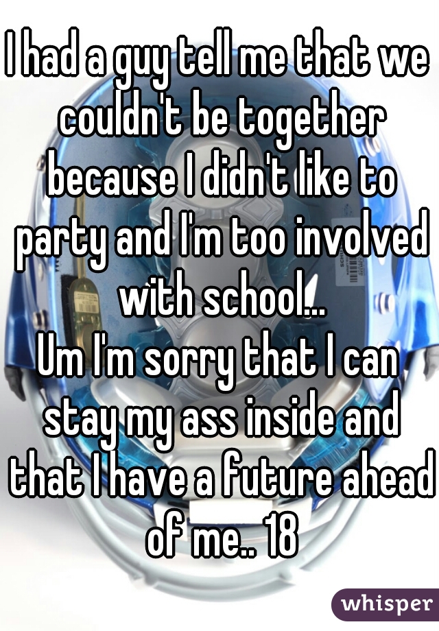 I had a guy tell me that we couldn't be together because I didn't like to party and I'm too involved with school...
Um I'm sorry that I can stay my ass inside and that I have a future ahead of me.. 18