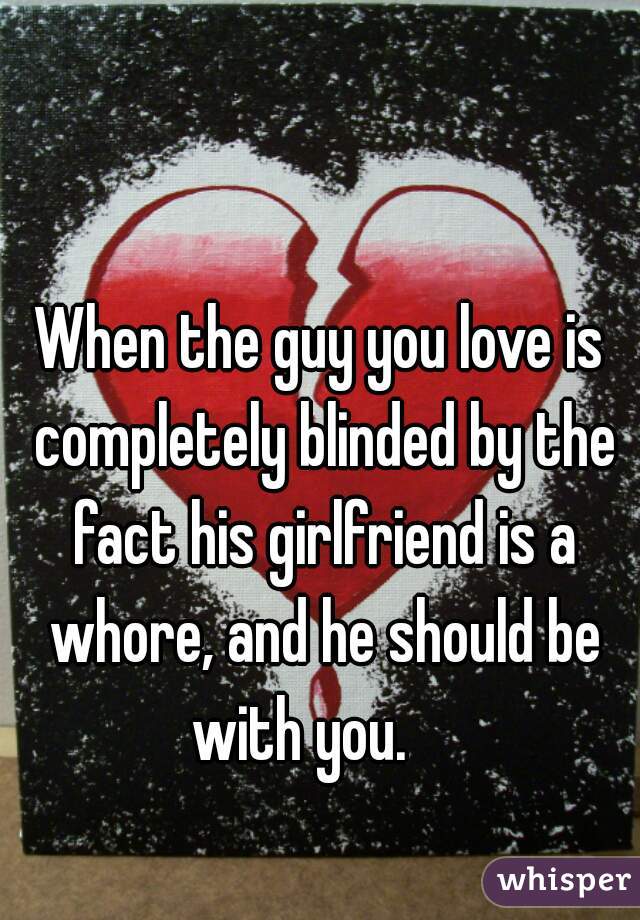 When the guy you love is completely blinded by the fact his girlfriend is a whore, and he should be with you.    