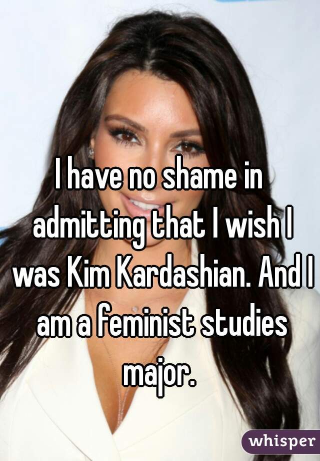 I have no shame in admitting that I wish I was Kim Kardashian. And I am a feminist studies major. 