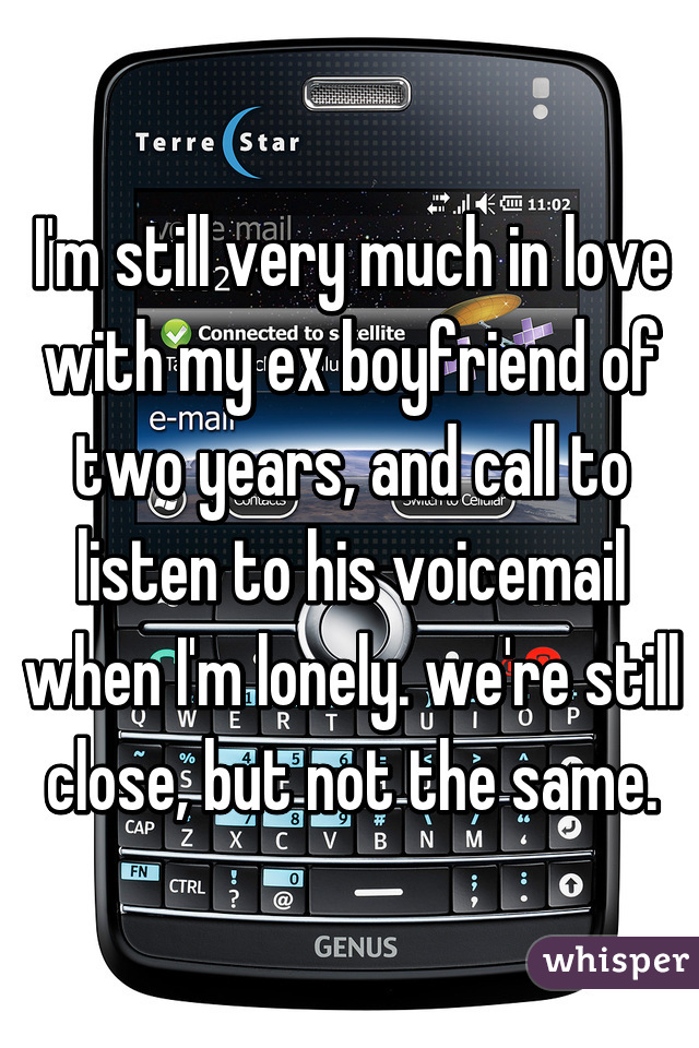 I'm still very much in love with my ex boyfriend of two years, and call to listen to his voicemail when I'm lonely. we're still close, but not the same.