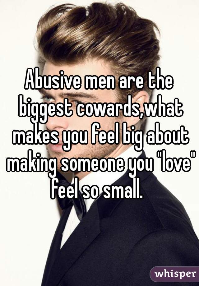 Abusive men are the biggest cowards,what makes you feel big about making someone you "love" feel so small.  
