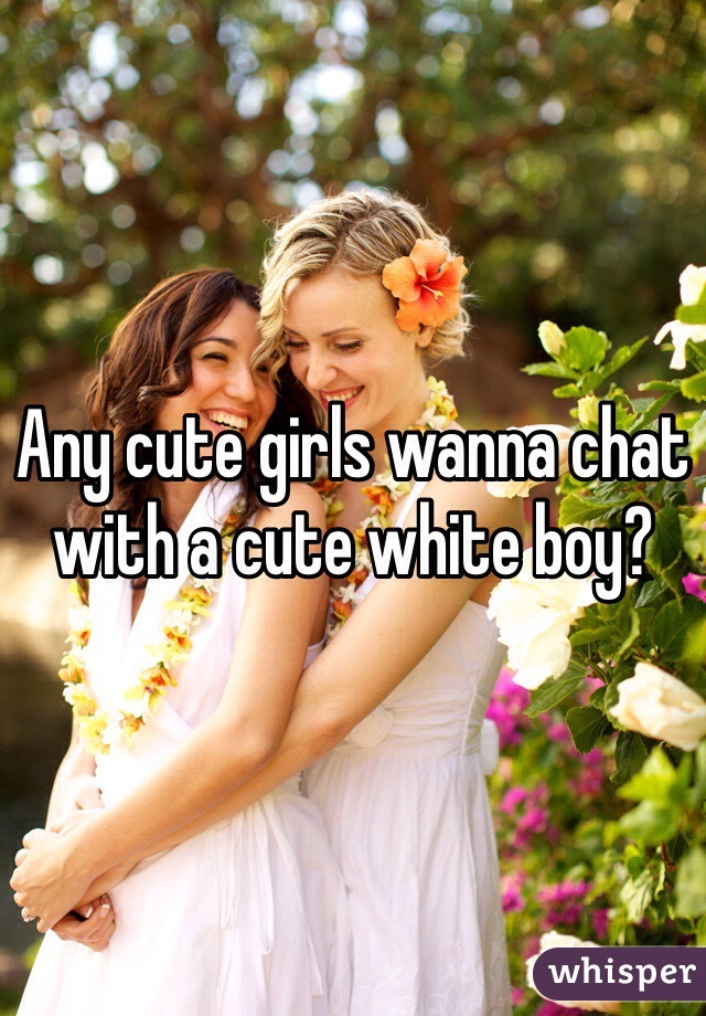 Any cute girls wanna chat with a cute white boy?