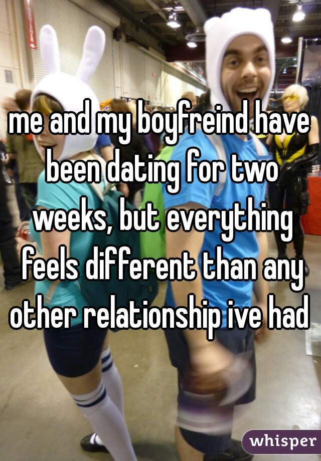 me and my boyfreind have been dating for two weeks, but everything feels different than any other relationship ive had 