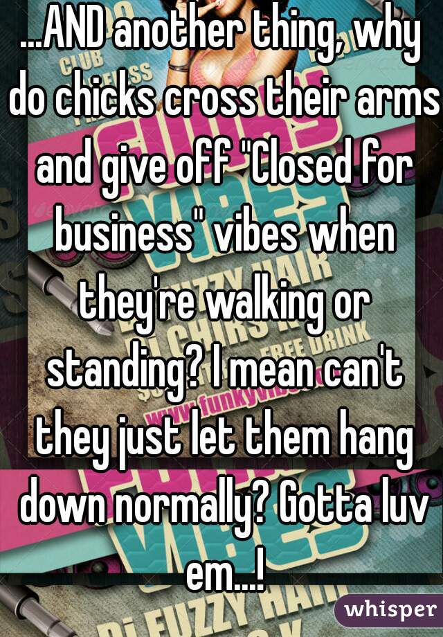 ...AND another thing, why do chicks cross their arms and give off "Closed for business" vibes when they're walking or standing? I mean can't they just let them hang down normally? Gotta luv em...!