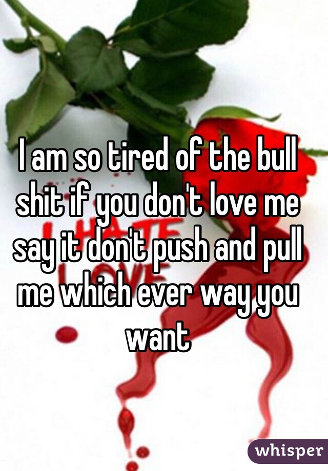 I am so tired of the bull shit if you don't love me say it don't push and pull me which ever way you want 