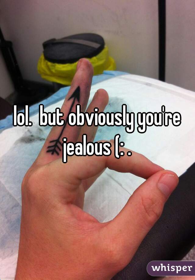 lol.  but obviously you're jealous (: . 