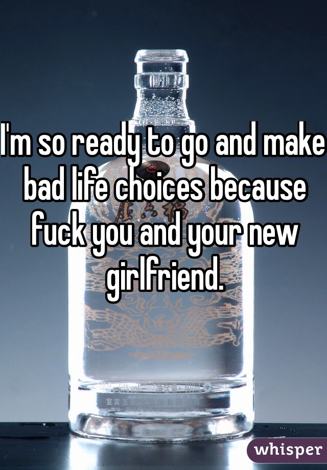 I'm so ready to go and make bad life choices because fuck you and your new girlfriend. 
