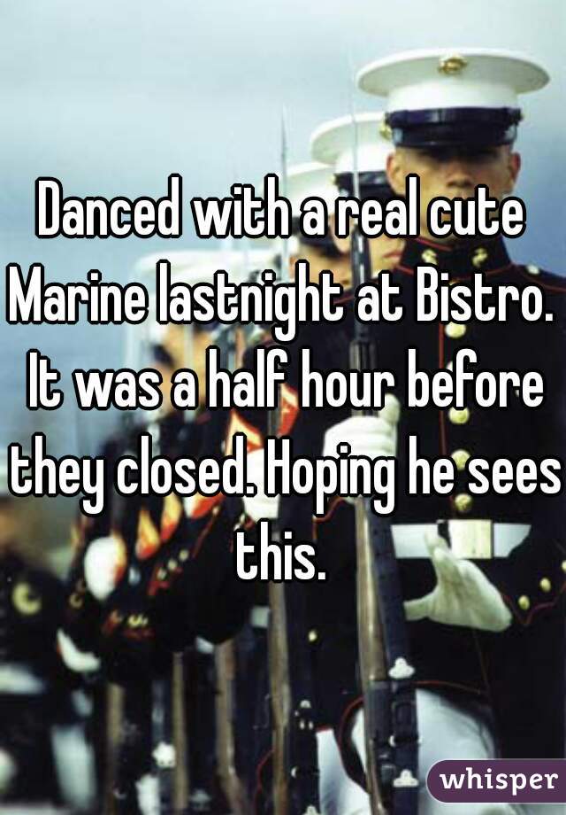 Danced with a real cute Marine lastnight at Bistro.  It was a half hour before they closed. Hoping he sees this. 