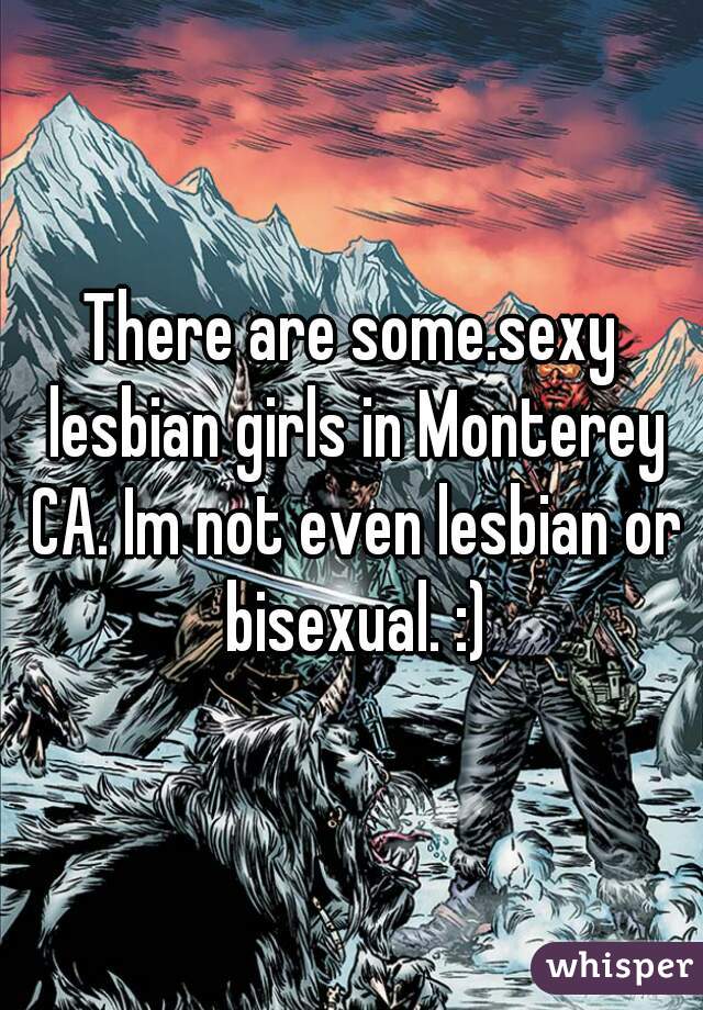 There are some.sexy lesbian girls in Monterey CA. Im not even lesbian or bisexual. :)