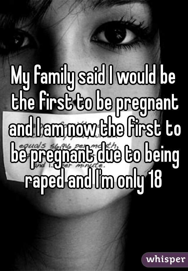 My family said I would be the first to be pregnant and I am now the first to be pregnant due to being raped and I'm only 18 