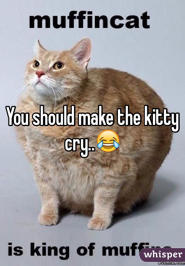 You should make the kitty cry..😂