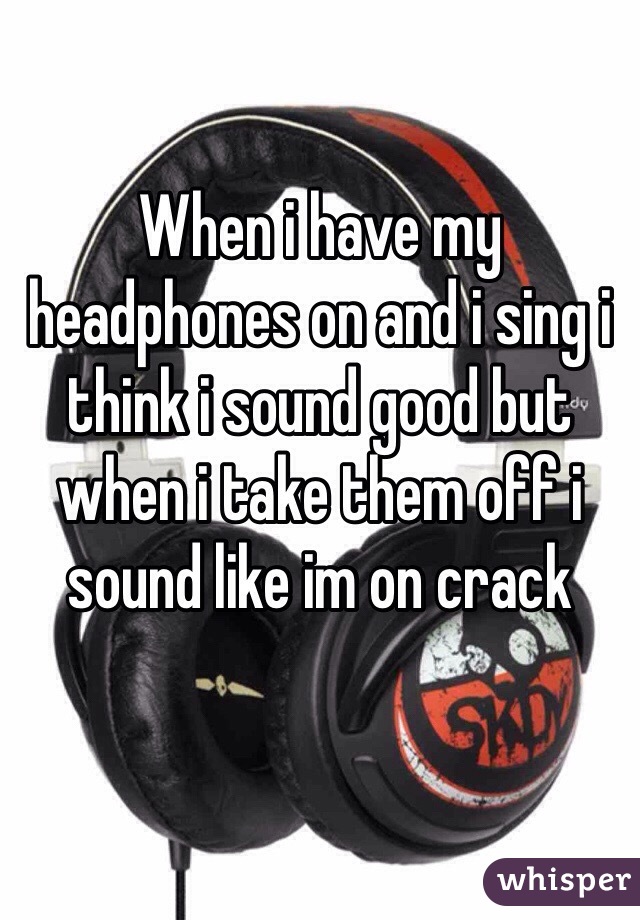 When i have my headphones on and i sing i think i sound good but when i take them off i sound like im on crack
