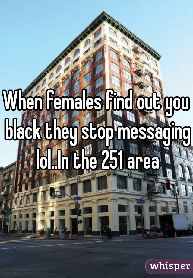 When females find out you black they stop messaging lol..In the 251 area