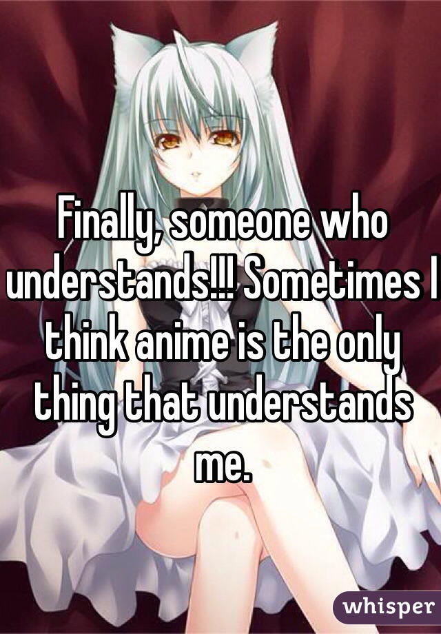Finally, someone who understands!!! Sometimes I think anime is the only thing that understands me.