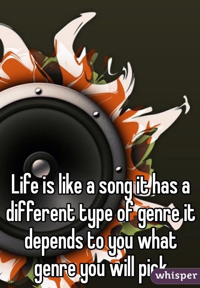 Life is like a song it has a different type of genre it depends to you what genre you will pick