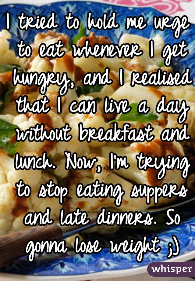 I tried to hold me urge to eat whenever I get hungry, and I realised that I can live a day without breakfast and lunch. Now, I'm trying to stop eating suppers and late dinners. So gonna lose weight ;)