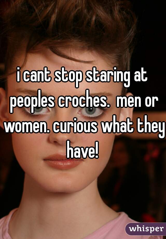i cant stop staring at peoples croches.  men or women. curious what they have! 