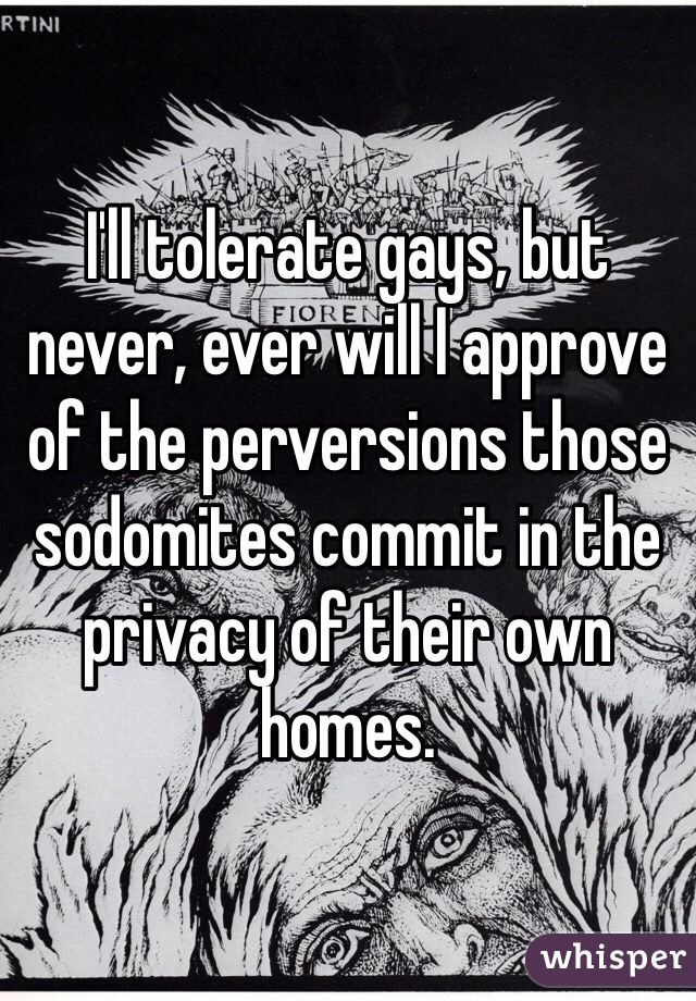 I'll tolerate gays, but never, ever will I approve of the perversions those sodomites commit in the privacy of their own homes.