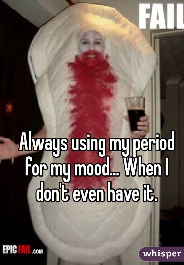 Always using my period for my mood... When I don't even have it.