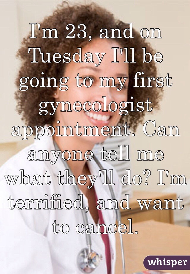 I'm 23, and on Tuesday I'll be going to my first gynecologist appointment. Can anyone tell me what they'll do? I'm terrified, and want to cancel. 