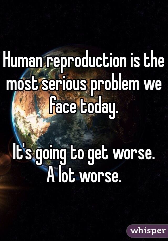 Human reproduction is the most serious problem we
face today.  

It's going to get worse. 
A lot worse. 