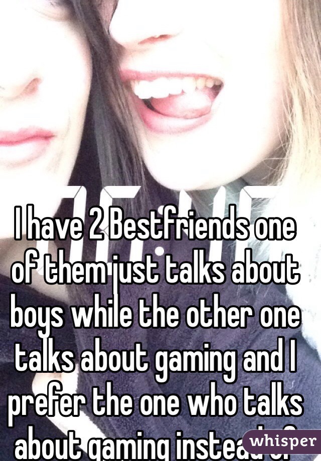 I have 2 Bestfriends one of them just talks about boys while the other one talks about gaming and I prefer the one who talks about gaming instead of boys. 