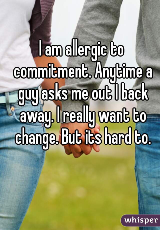 I am allergic to commitment. Anytime a guy asks me out I back away. I really want to change. But its hard to.
