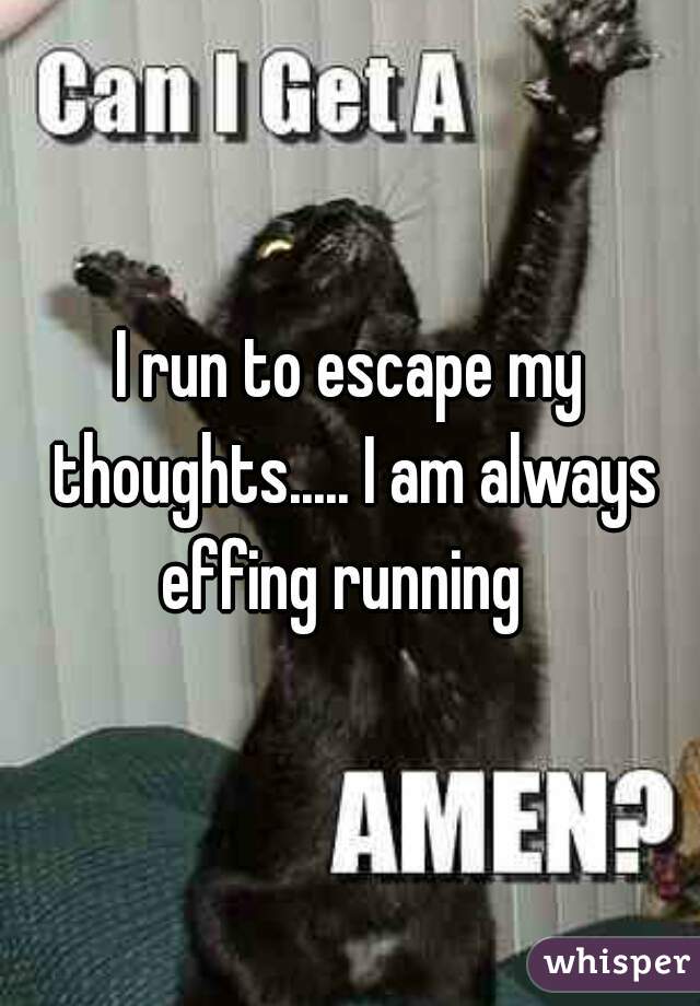 I run to escape my thoughts..... I am always effing running  