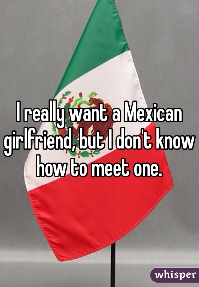 I really want a Mexican girlfriend, but I don't know how to meet one.