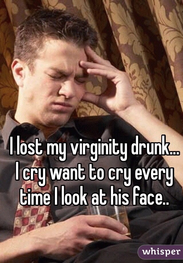 I lost my virginity drunk...
I cry want to cry every time I look at his face.. 